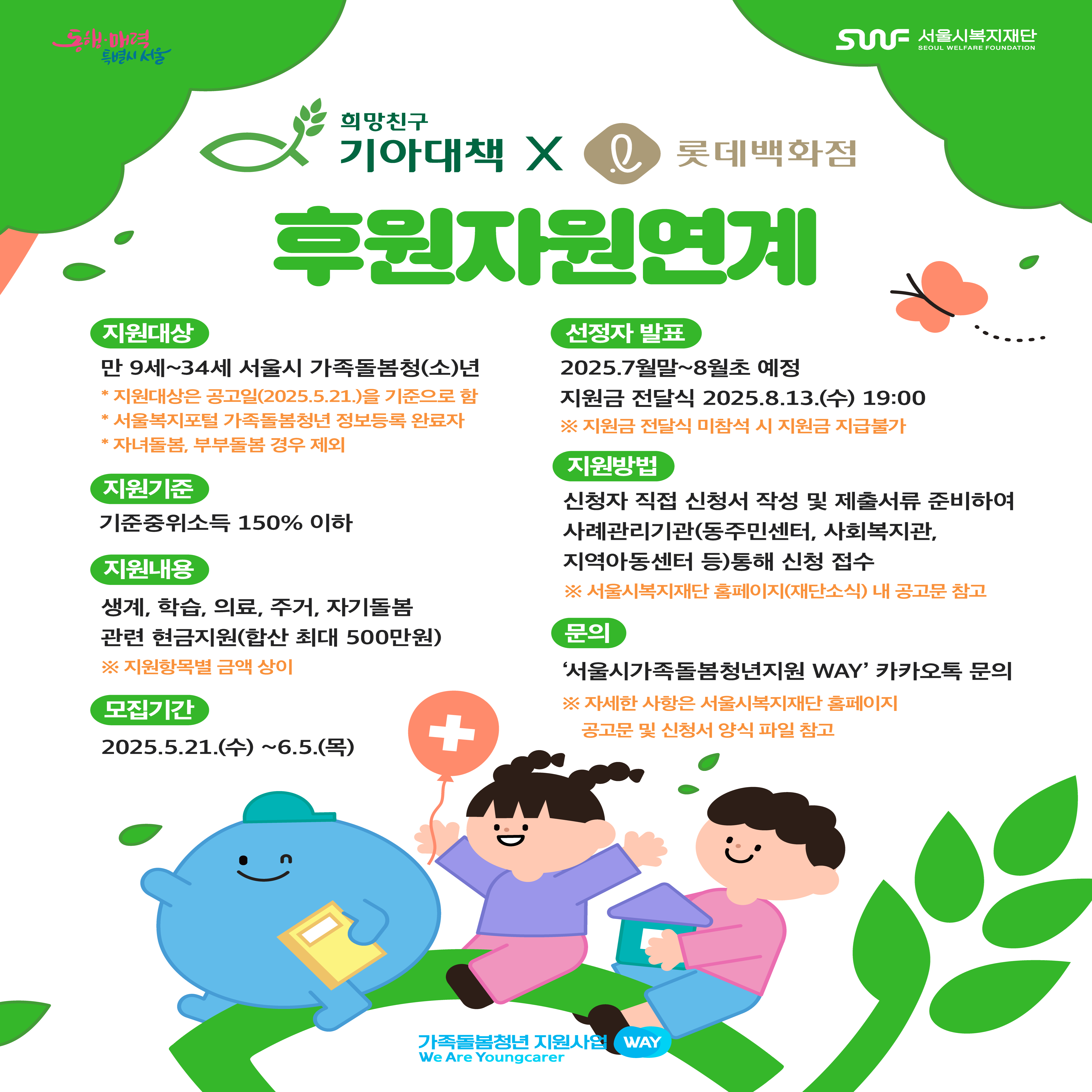후원자원연계  -지원대상:만 9세~34세 서울시 가족돌봄청(소)년 -지원기준:기준중위소득150%이하 -지원내용:생계,학습,의료,주거,자기돌봄 관련 현금지원(합산 최대 500만원)※지원항목별 금액 상이 -모집기간:2025.5.21(수)~6.5(목) -선정자발표:2025.7월말~8월초 예정 지원금 전달식 2025.8.13(수) 19:00 -지원방법:신청자 직접 신청서 작성 및 제출서류 준비하여 사례관리기관(동주민센터,사회복지관,지역아동센터 등)통해 신청 접수 -문의:서울시가족돌봄청년지원 WAY 카카오톡 문의